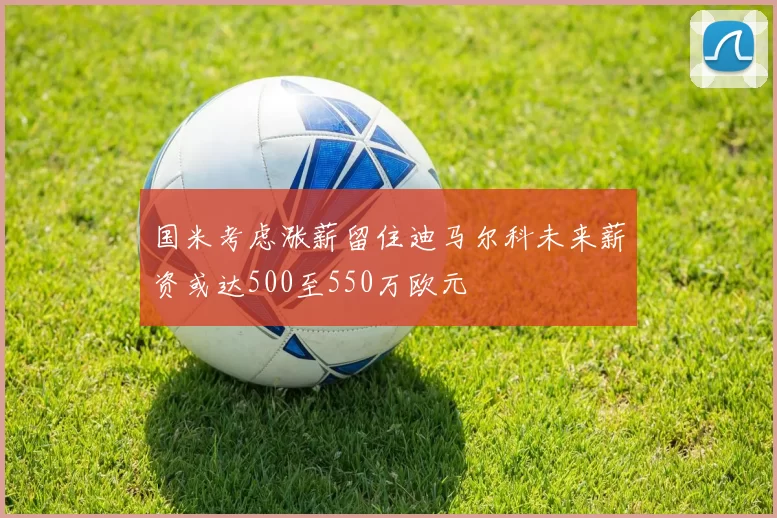 国米考虑涨薪留住迪马尔科未来薪资或达500至550万欧元