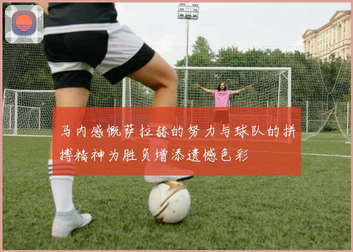 马内感慨萨拉赫的努力与球队的拼搏精神为胜负增添遗憾色彩
