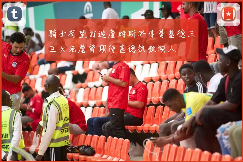 骑士有望打造詹姆斯字母哥基德三巨头老詹曾期待基德执教湖人