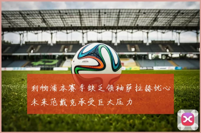 利物浦本赛季缺乏领袖萨拉赫忧心未来范戴克承受巨大压力