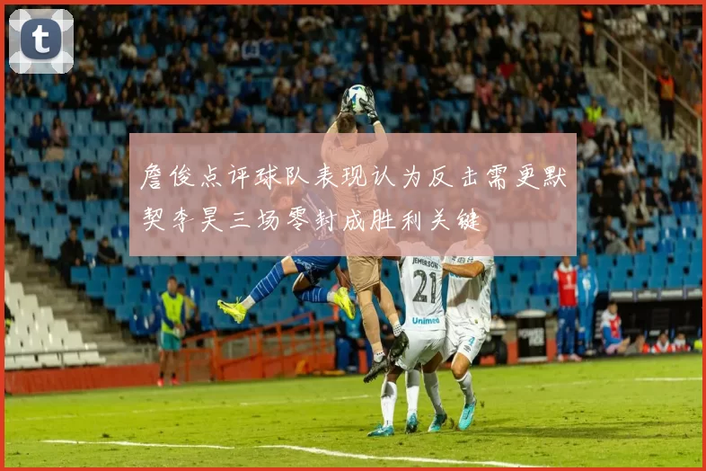 詹俊点评球队表现认为反击需更默契李昊三场零封成胜利关键